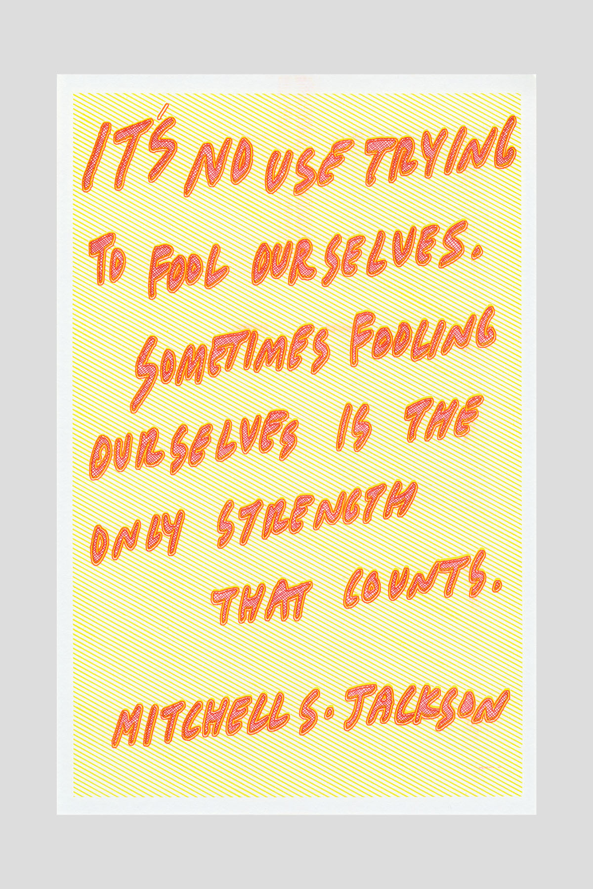 Risograph poster in orange text on a yellow striped background reading "It's no use trying to fool ourselves. Sometimes fooling ourselves is the only strength that counts." —Mitchell S. Jackson.
