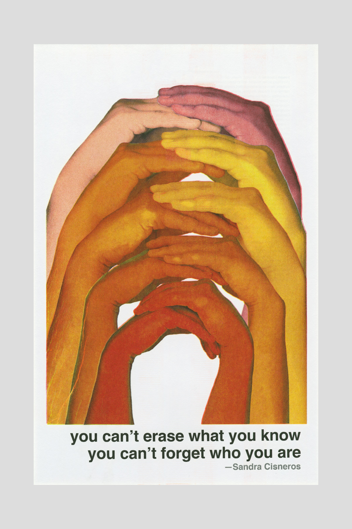 Risograph poster of overlapping hands in warm skin tones layered in an arch shape, with the text "You can't erase what you know, you can't forget who you are." —Sandra Cisneros.